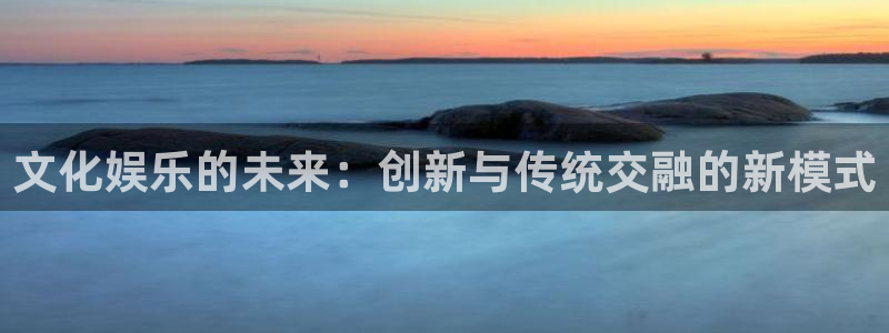 壹号电子娱乐app下载最新版本：文化娱乐的未来：创新与传统交融的新模式